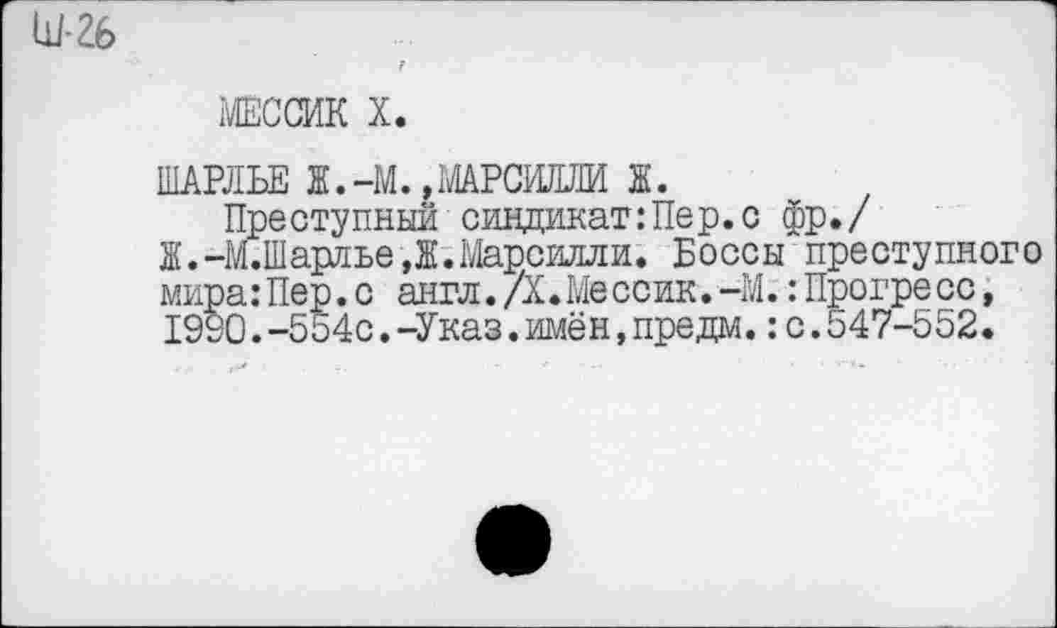 ﻿Ш-26
МЕССИК X.
ШАРЛЬЕ Ж.-М., МАРСИЛЛИ Ж.
Преступный синдикат:Пер.с фр./ Ж.-М.Шарлье,Ж.Марсилли. Боссы преступного мира:Пер.с англ.Д♦Ме ссик. -М.:Прогре сс, 19У0.-554с.-Указ.имён,предм.:с.547-552.